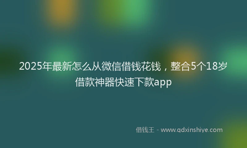 2025年最新怎么从微信借钱花钱，整合5个18岁借款神器快速下款app