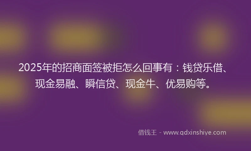 2025年的招商面签被拒怎么回事有：钱贷乐借、现金易融、瞬信贷、现金牛、优易购等。