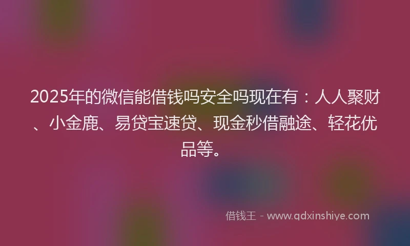2025年的微信能借钱吗安全吗现在有：人人聚财、小金鹿、易贷宝速贷、现金秒借融途、轻花优品等。