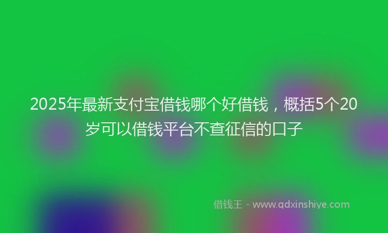2025年最新支付宝借钱哪个好借钱，概括5个20岁可以借钱平台不查征信的口子