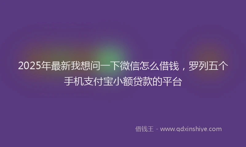 2025年最新我想问一下微信怎么借钱，罗列五个手机支付宝小额贷款的平台
