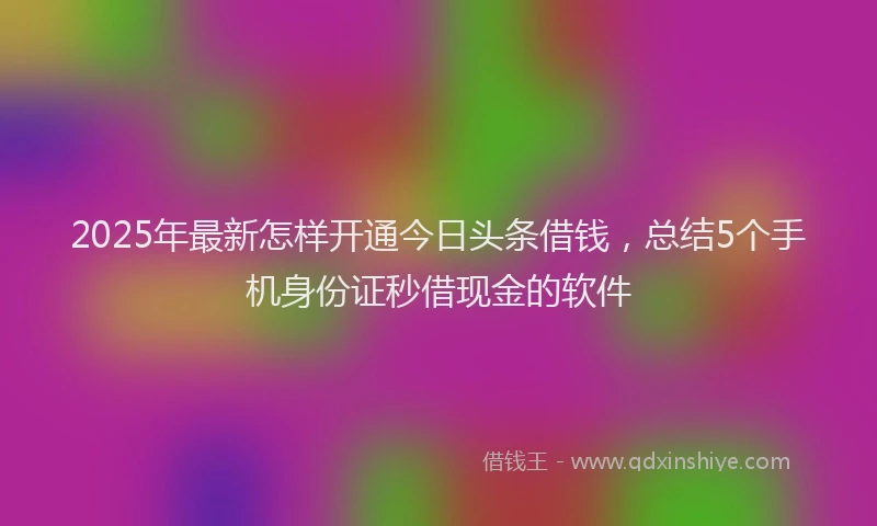 2025年最新怎样开通今日头条借钱，总结5个手机身份证秒借现金的软件