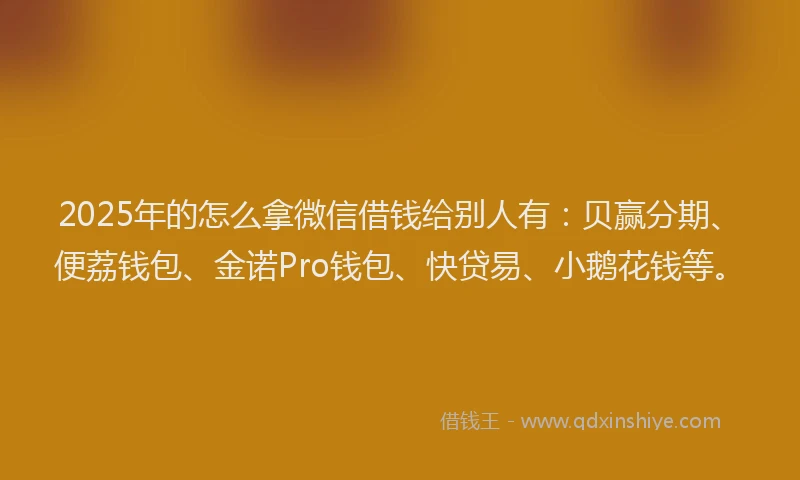 2025年的怎么拿微信借钱给别人有：贝赢分期、便荔钱包、金诺Pro钱包、快贷易、小鹅花钱等。