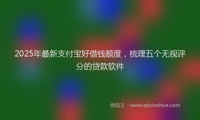 2025年最新支付宝好借钱额度，梳理五个无视评分的贷款软件