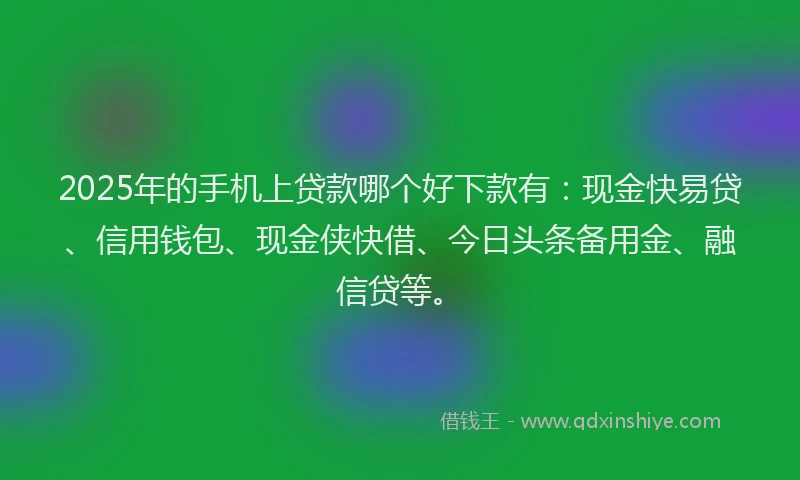 2025年的手机上贷款哪个好下款有：现金快易贷、信用钱包、现金侠快借、今日头条备用金、融信贷等。