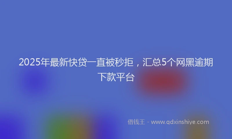 2025年最新快贷一直被秒拒，汇总5个网黑逾期下款平台