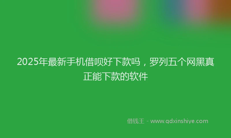 2025年最新手机借呗好下款吗，罗列五个网黑真正能下款的软件