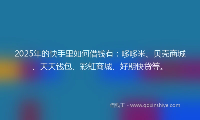 2025年的快手里如何借钱有：哆哆米、贝壳商城、天天钱包、彩虹商城、好期快贷等。