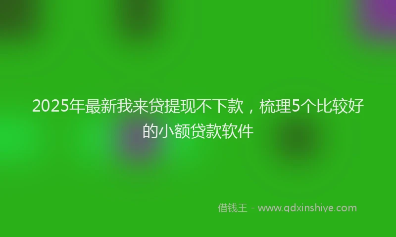 2025年最新我来贷提现不下款，梳理5个比较好的小额贷款软件
