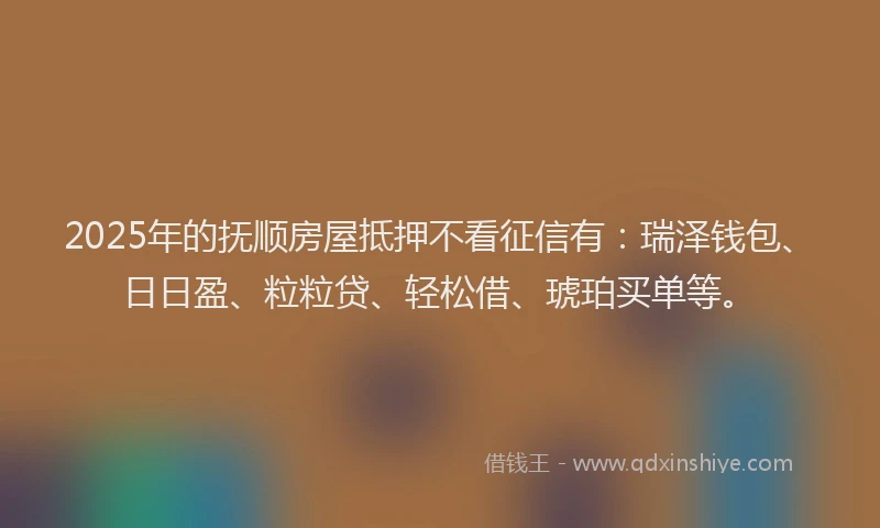 2025年的抚顺房屋抵押不看征信有：瑞泽钱包、日日盈、粒粒贷、轻松借、琥珀买单等。