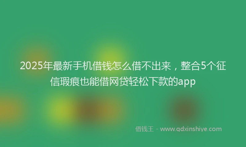 2025年最新手机借钱怎么借不出来，整合5个征信瑕疵也能借网贷轻松下款的app