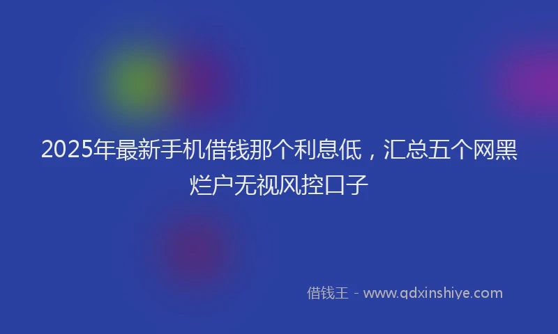 2025年最新手机借钱那个利息低，汇总五个网黑烂户无视风控口子