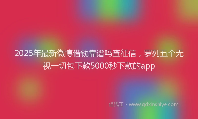 2025年最新微博借钱靠谱吗查征信，罗列五个无视一切包下款5000秒下款的app