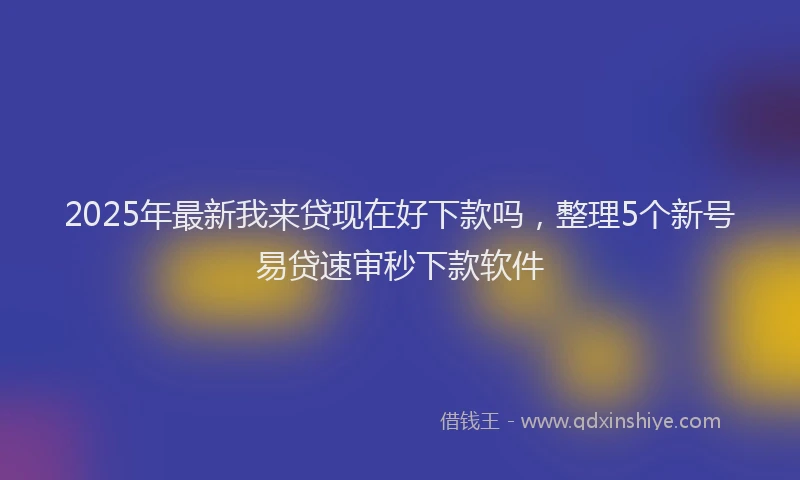 2025年最新我来贷现在好下款吗，整理5个新号易贷速审秒下款软件
