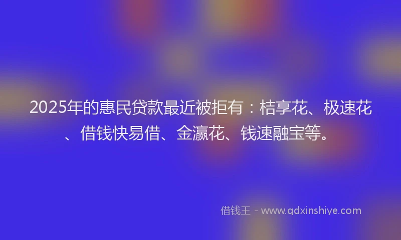 2025年的惠民贷款最近被拒有：桔享花、极速花、借钱快易借、金瀛花、钱速融宝等。