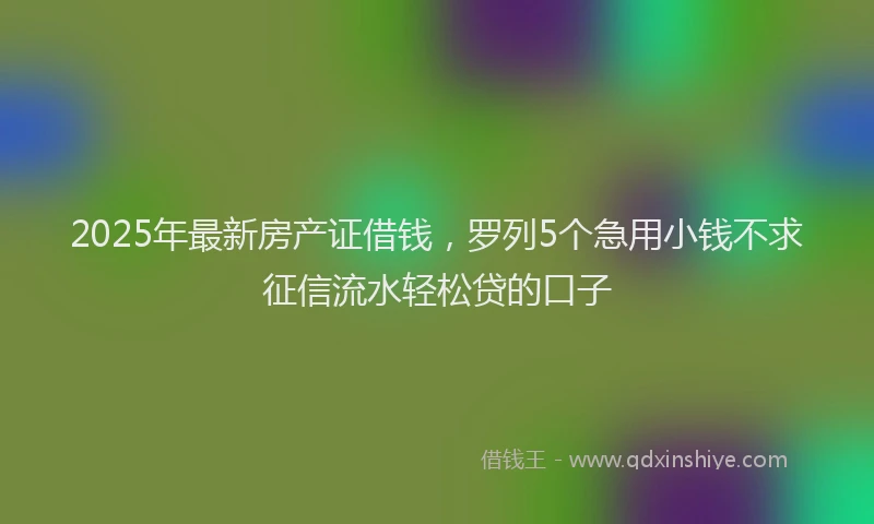2025年最新房产证借钱，罗列5个急用小钱不求征信流水轻松贷的口子
