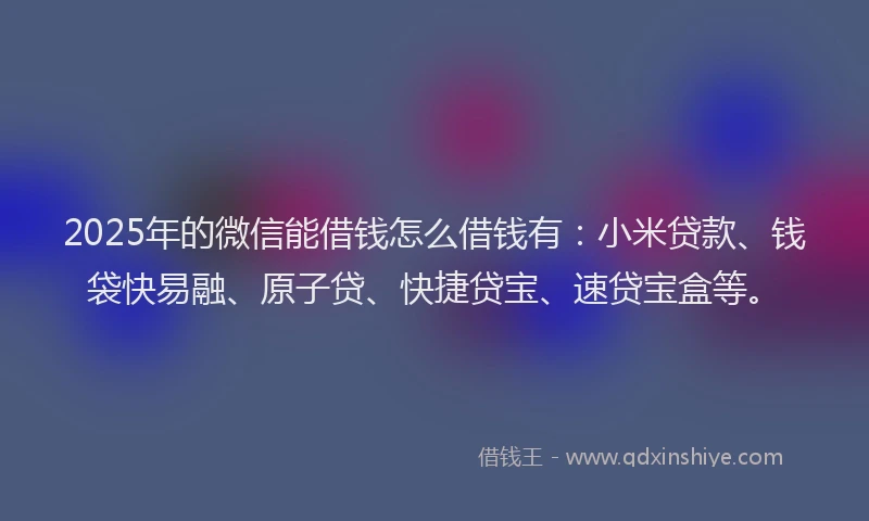 2025年的微信能借钱怎么借钱有：小米贷款、钱袋快易融、原子贷、快捷贷宝、速贷宝盒等。