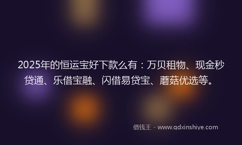 2025年的恒运宝好下款么有：万贝租物、现金秒贷通、乐借宝融、闪借易贷宝、蘑菇优选等。
