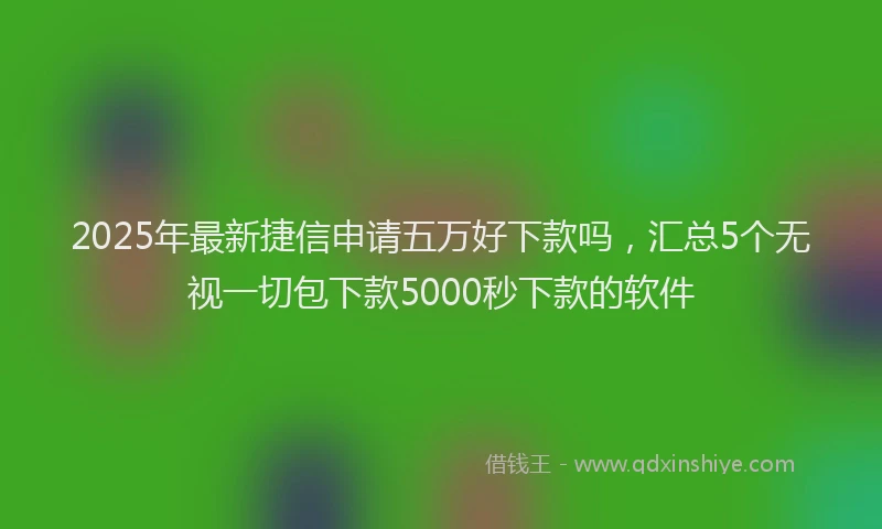2025年最新捷信申请五万好下款吗，汇总5个无视一切包下款5000秒下款的软件