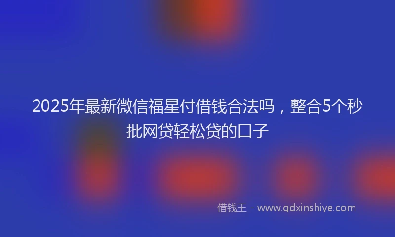 2025年最新微信福星付借钱合法吗，整合5个秒批网贷轻松贷的口子
