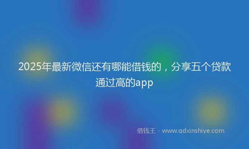 2025年最新微信还有哪能借钱的，分享五个贷款通过高的app