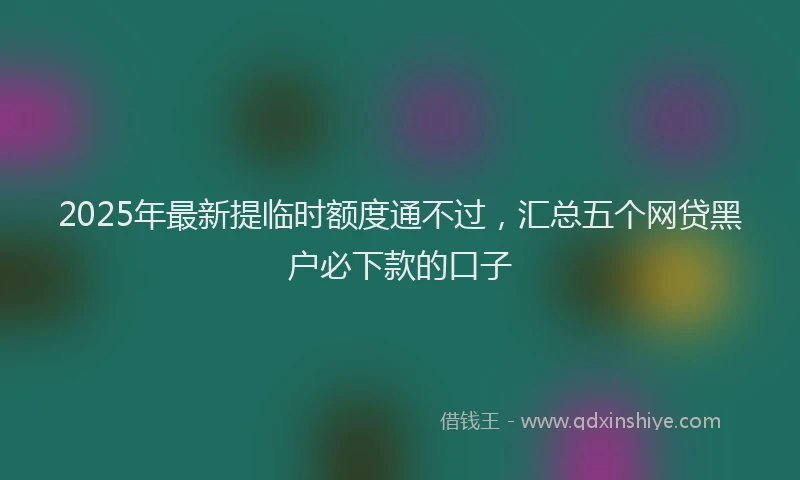2025年最新提临时额度通不过，汇总五个网贷黑户必下款的口子