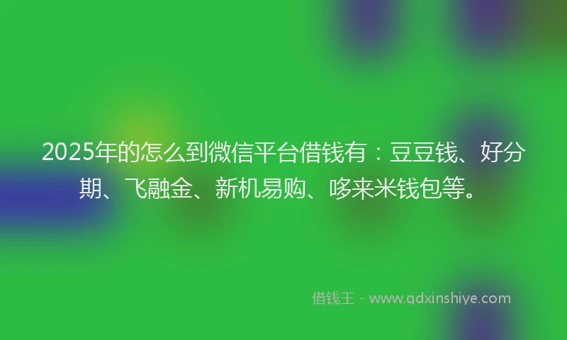 2025年的怎么到微信平台借钱有：豆豆钱、好分期、飞融金、新机易购、哆来米钱包等。