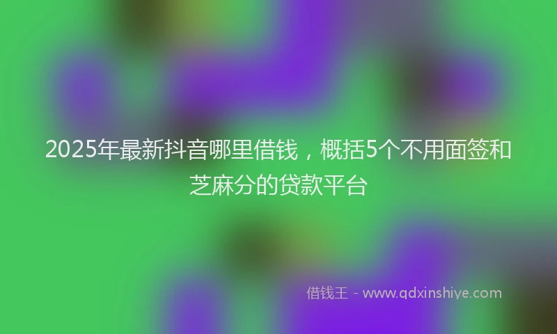 2025年最新抖音哪里借钱，概括5个不用面签和芝麻分的贷款平台