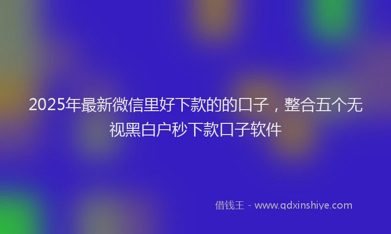 2025年最新微信里好下款的的口子，整合五个无视黑白户秒下款口子软件