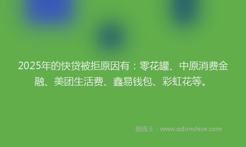 2025年的快贷被拒原因有：零花罐、中原消费金融、美团生活费、鑫易钱包、彩虹花等。