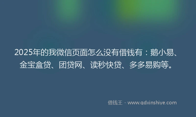 2025年的我微信页面怎么没有借钱有：鹅小易、金宝盒贷、团贷网、读秒快贷、多多易购等。