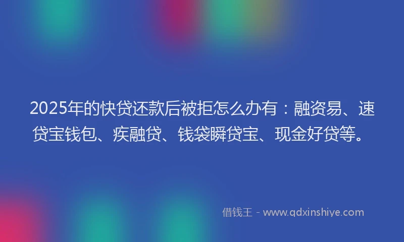 2025年的快贷还款后被拒怎么办有：融资易、速贷宝钱包、疾融贷、钱袋瞬贷宝、现金好贷等。