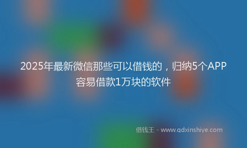2025年最新微信那些可以借钱的，归纳5个APP容易借款1万块的软件