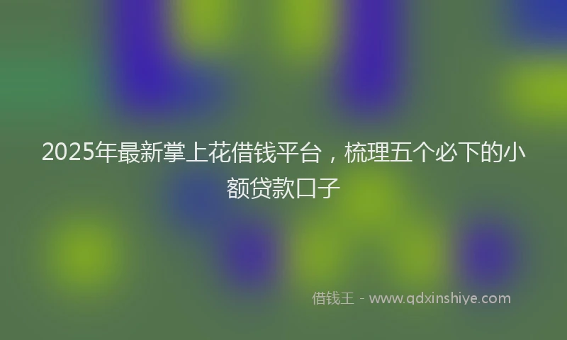 2025年最新掌上花借钱平台，梳理五个必下的小额贷款口子