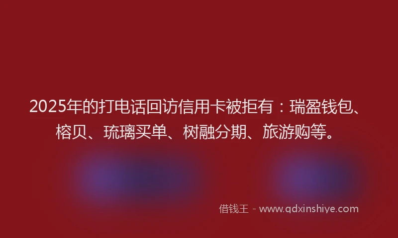 2025年的打电话回访信用卡被拒有：瑞盈钱包、榕贝、琉璃买单、树融分期、旅游购等。