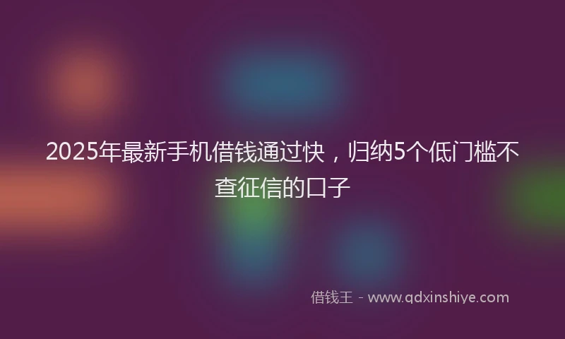 2025年最新手机借钱通过快，归纳5个低门槛不查征信的口子
