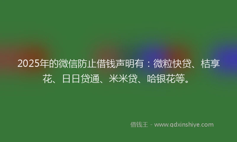 2025年的微信防止借钱声明有：微粒快贷、桔享花、日日贷通、米米贷、哈银花等。