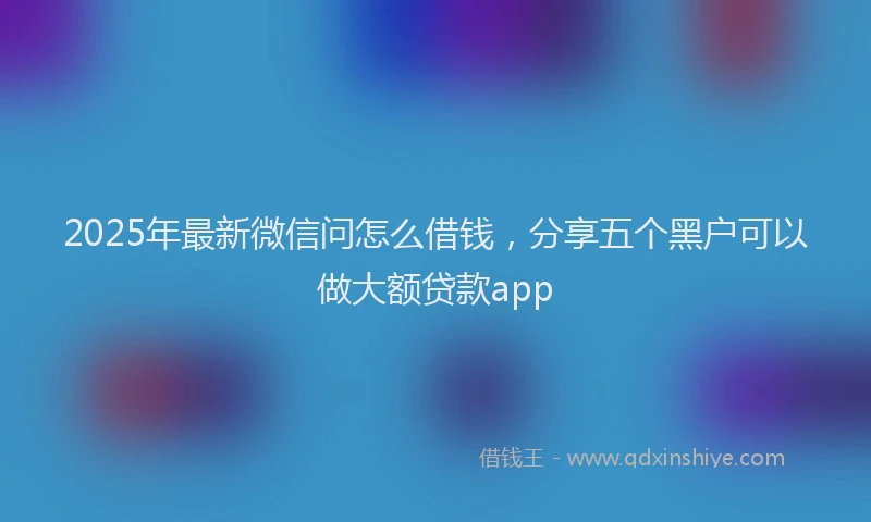2025年最新微信问怎么借钱，分享五个黑户可以做大额贷款app