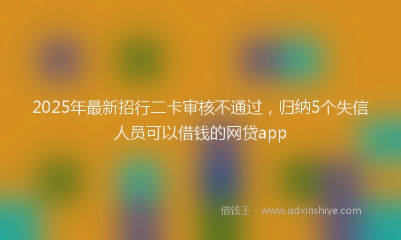 2025年最新招行二卡审核不通过，归纳5个失信人员可以借钱的网贷app