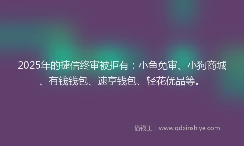 2025年的捷信终审被拒有：小鱼免审、小狗商城、有钱钱包、速享钱包、轻花优品等。