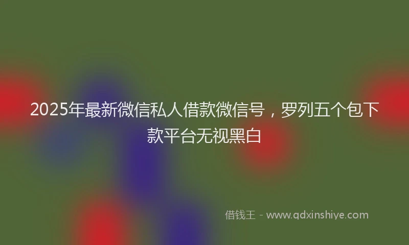2025年最新微信私人借款微信号，罗列五个包下款平台无视黑白