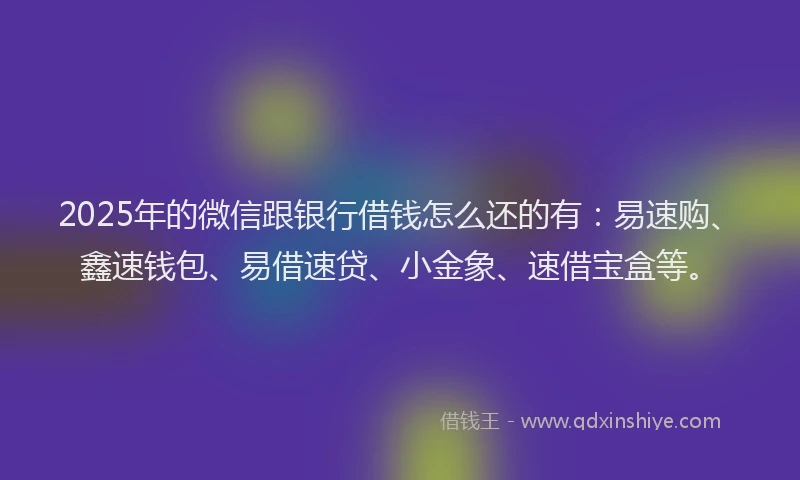 2025年的微信跟银行借钱怎么还的有：易速购、鑫速钱包、易借速贷、小金象、速借宝盒等。