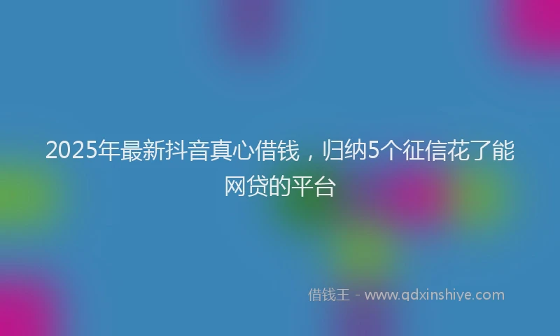 2025年最新抖音真心借钱，归纳5个征信花了能网贷的平台