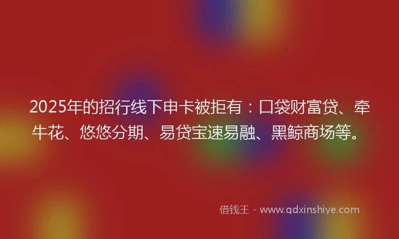 2025年的招行线下申卡被拒有：口袋财富贷、牵牛花、悠悠分期、易贷宝速易融、黑鲸商场等。