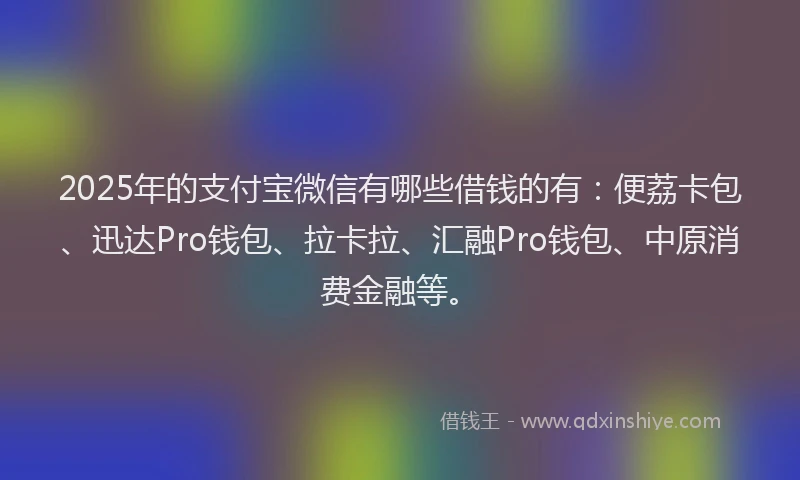 2025年的支付宝微信有哪些借钱的有：便荔卡包、迅达Pro钱包、拉卡拉、汇融Pro钱包、中原消费金融等。