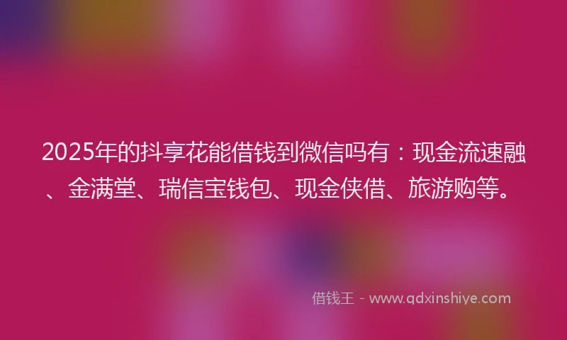 2025年的抖享花能借钱到微信吗有：现金流速融、金满堂、瑞信宝钱包、现金侠借、旅游购等。