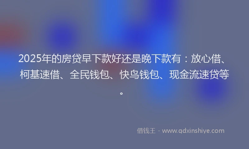 2025年的房贷早下款好还是晚下款有：放心借、柯基速借、全民钱包、快鸟钱包、现金流速贷等。