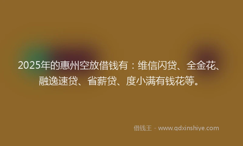 2025年的惠州空放借钱有：维信闪贷、全金花、融逸速贷、省薪贷、度小满有钱花等。