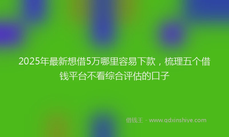 2025年最新想借5万哪里容易下款，梳理五个借钱平台不看综合评估的口子