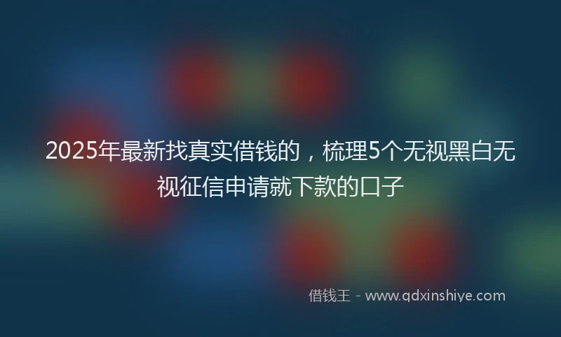 2025年最新找真实借钱的，梳理5个无视黑白无视征信申请就下款的口子